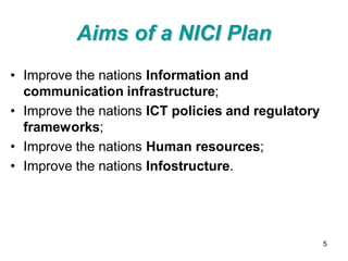 Aims of a NICI Plan
• Improve the nations Information and
  communication infrastructure;
• Improve the nations ICT policies and regulatory
  frameworks;
• Improve the nations Human resources;
• Improve the nations Infostructure.




                                                    5
 