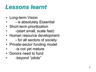 Lessons learnt
•   Long-term Vision
•       - is absolutely Essential
•   Short-term prioritization
•       -(start small, scale fast)
•   Human resource development
•       - for all sectors of society
•   Private-sector funding model
•       -is not yet mature
•   Donors need to fund
•       -beyond “pilots”

                                       9
 