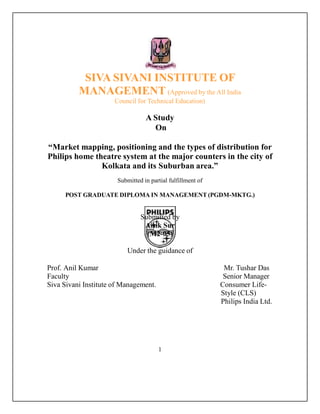 SIVA SIVANI INSTITUTE OF
MANAGEMENT (Approved by the All India
Council for Technical Education)
A Study
On
“Market mapping, positioning and the types of distribution for
Philips home theatre system at the major counters in the city of
Kolkata and its Suburban area.”
Submitted in partial fulfillment of
POST GRADUATE DIPLOMA IN MANAGEMENT (PGDM-MKTG.)
Submitted by
Aisik Sur
(M2-05)
Under the guidance of
Prof. Anil Kumar Mr. Tushar Das
Faculty Senior Manager
Siva Sivani Institute of Management. Consumer Life-
Style (CLS)
Philips India Ltd.
1
 