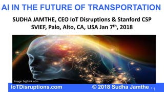 1
AI IN THE FUTURE OF TRANSPORTATION
SUDHA JAMTHE, CEO IoT Disruptions & Stanford CSP
SVIEF, Palo, Alto, CA, USA Jan 7th, 2018
IoTDisruptions.com © 2018 Sudha Jamthe
Image: bigthink.com
 