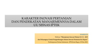 KARAKTER INOVASI PERTANIAN
DAN PENDEKATAN MANAJEMENNYA DALAM
UU SISNAS IPTEK
SYAHYUTI
Webinar “Manajemen Inovasi Dalam UU 11 - 2019
dan Peluangnya Untuk Pengembangan Sistem Inovasi Pertanian Ke Depan”
Perhimpunan Periset Indonesia (PPI) Kota Bogor, 29 Des 2021
 