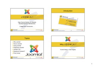 Introduction


               JOOMLA !

         Open Source Solution for Website
          Development and Maintenance

            A very short introduction. . .


                                                                  2




                     Topics

Why Joomla!
How to Joomla!
                                             Why J O O M L A !
Using Joomla!
Organizing Joomla!
Joomla! Live. . .                            A short history, a few insights
Questions! Answers?
Free money!


                                 3




                                                                               1
 