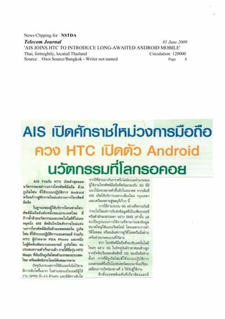 News Clipping for NSTDA
Telecom Journal                                       01 June 2009
'AIS JOINS HTC TO INTRODUCE LONG-AWAITED ANDROID MOBILE'
Thai, fortnightly, located Thailand             Circulation: 120000
Source: Own Source/Bangkok - Writer not named            Page     8
 