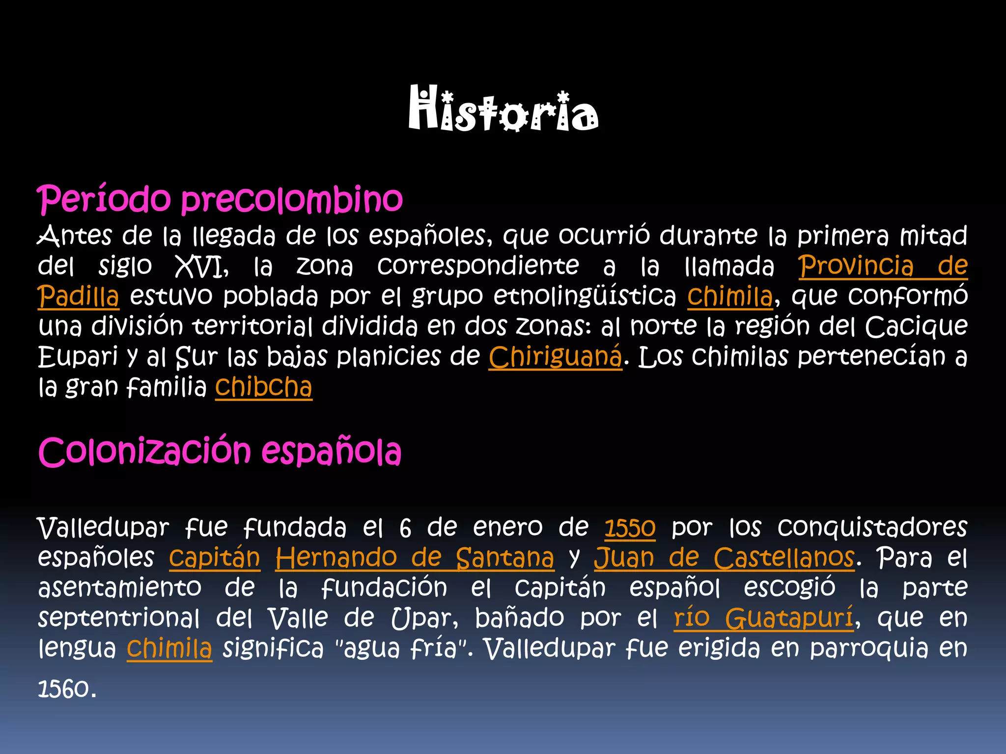 Historia Período precolombinoAntes de la llegada de los españoles, que ocurrió durante la primera mitad del siglo XVI, la zona correspondiente a la llamada Provincia de Padilla estuvo poblada por el grupo etnolingüística chimila, que conformó una división territorial dividida en dos zonas: al norte la región del Cacique Eupari y al Sur las bajas planicies de Chiriguaná. Los chimilas pertenecían a la gran familia chibcha.Colonización españolaValledupar fue fundada el 6 de enero de 1550 por los conquistadores españoles capitán Hernando de Santana y Juan de Castellanos. Para el asentamiento de la fundación el capitán español escogió la parte septentrional del Valle de Upar, bañado por el río Guatapurí, que en lengua chimila significa "agua fría". Valledupar fue erigida en parroquia en 1560.