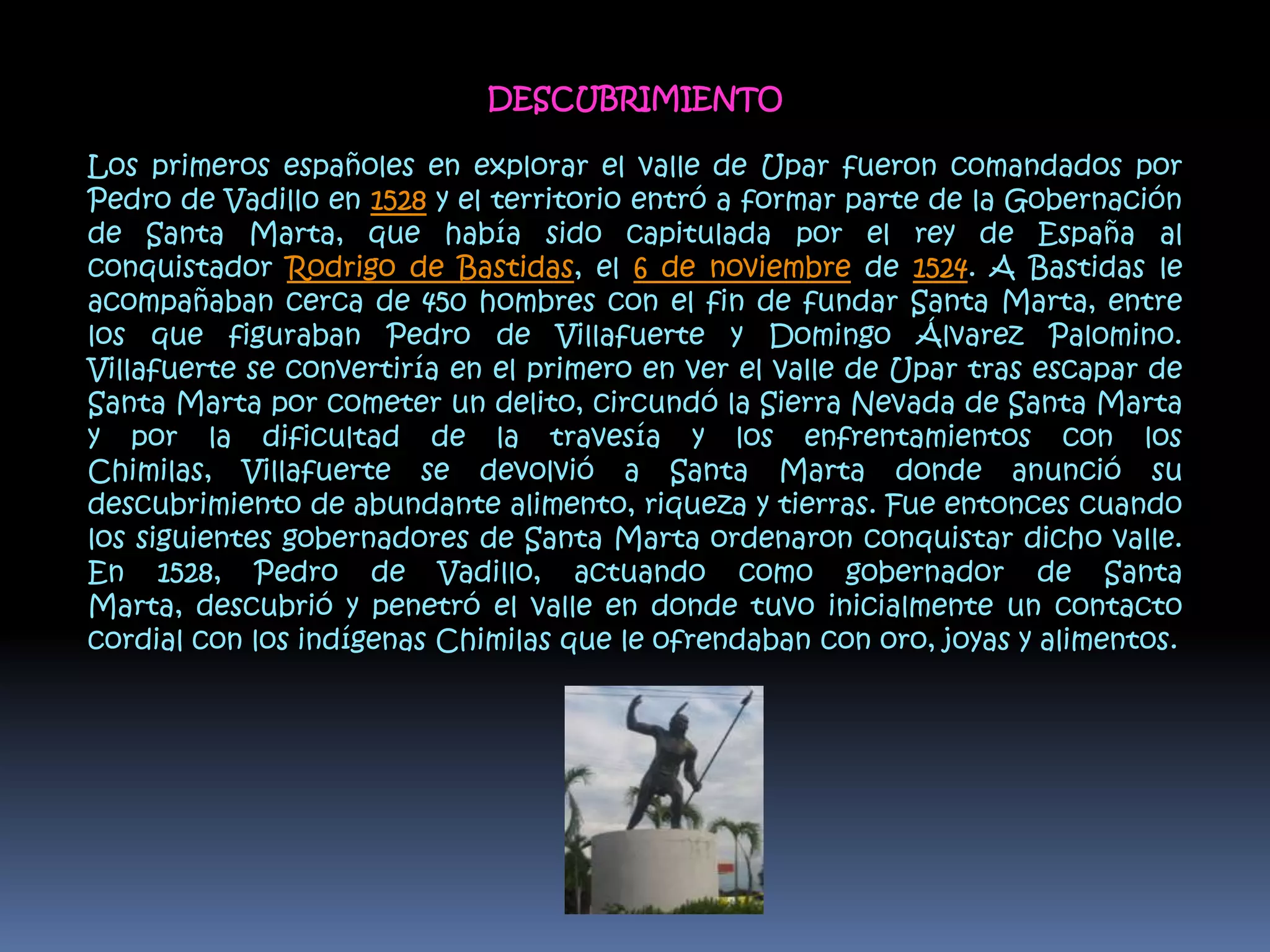 DESCUBRIMIENTOLos primeros españoles en explorar el valle de Upar fueron comandados por Pedro de Vadillo en 1528 y el territorio entró a formar parte de la Gobernación de Santa Marta, que había sido capitulada por el rey de España al conquistador Rodrigo de Bastidas, el 6 de noviembre de 1524. A Bastidas le acompañaban cerca de 450 hombres con el fin de fundar Santa Marta, entre los que figuraban Pedro de Villafuerte y Domingo Álvarez Palomino. Villafuerte se convertiría en el primero en ver el valle de Upar tras escapar de Santa Marta por cometer un delito, circundó la Sierra Nevada de Santa Marta y por la dificultad de la travesía y los enfrentamientos con los Chimilas, Villafuerte se devolvió a Santa Marta donde anunció su descubrimiento de abundante alimento, riqueza y tierras. Fue entonces cuando los siguientes gobernadores de Santa Marta ordenaron conquistar dicho valle. En 1528, Pedro de Vadillo, actuando como gobernador de Santa Marta, descubrió y penetró el valle en donde tuvo inicialmente un contacto cordial con los indígenas Chimilas que le ofrendaban con oro, joyas y alimentos.