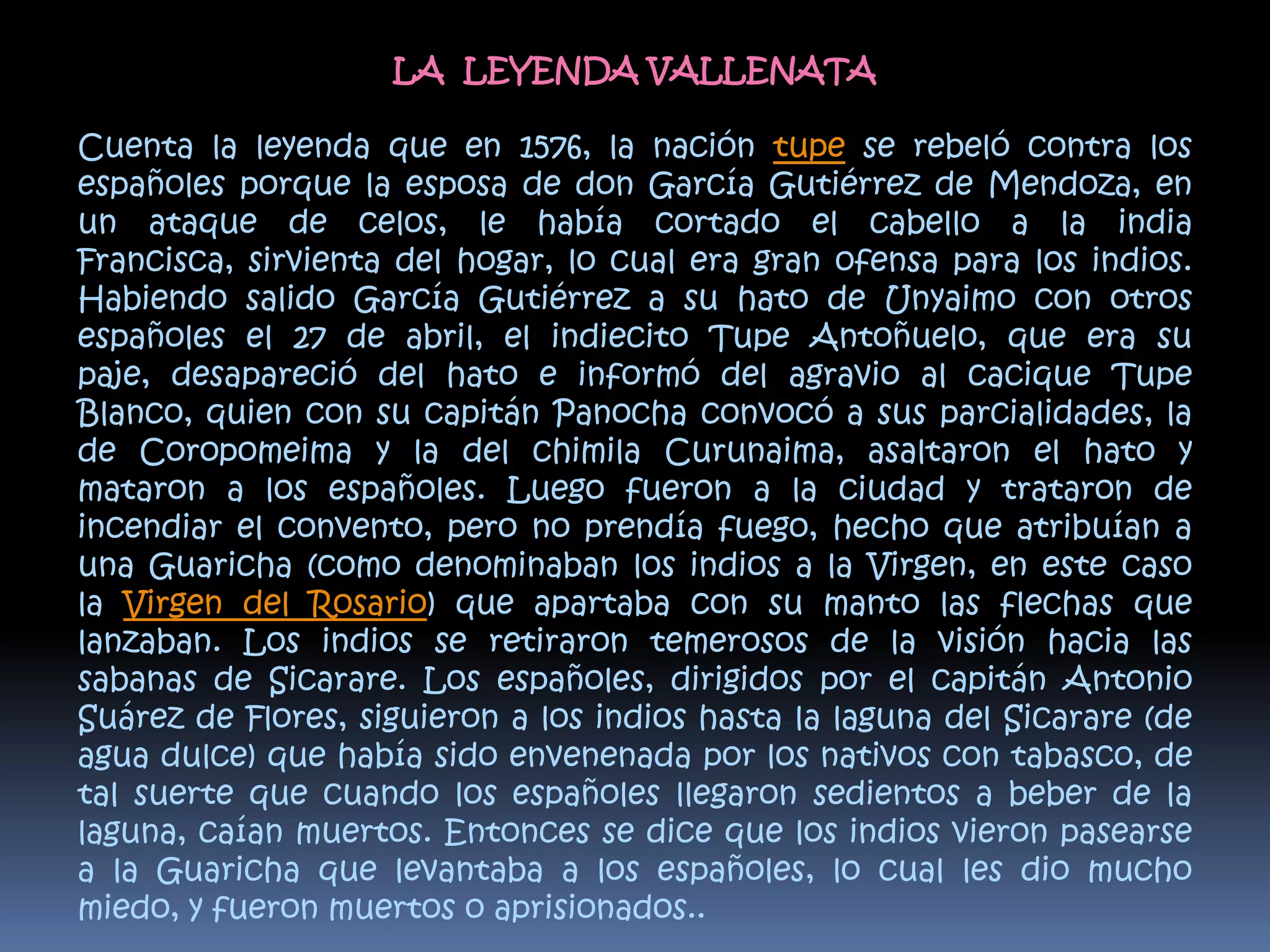 LA  LEYENDA VALLENATACuenta la leyenda que en 1576, la nación tupe se rebeló contra los españoles porque la esposa de don García Gutiérrez de Mendoza, en un ataque de celos, le había cortado el cabello a la india Francisca, sirvienta del hogar, lo cual era gran ofensa para los indios. Habiendo salido García Gutiérrez a su hato de Unyaimo con otros españoles el 27 de abril, el indiecito Tupe Antoñuelo, que era su paje, desapareció del hato e informó del agravio al cacique Tupe Blanco, quien con su capitán Panocha convocó a sus parcialidades, la de Coropomeima y la del chimila Curunaima, asaltaron el hato y mataron a los españoles. Luego fueron a la ciudad y trataron de incendiar el convento, pero no prendía fuego, hecho que atribuían a una Guaricha (como denominaban los indios a la Virgen, en este caso la Virgen del Rosario) que apartaba con su manto las flechas que lanzaban. Los indios se retiraron temerosos de la visión hacia las sabanas de Sicarare. Los españoles, dirigidos por el capitán Antonio Suárez de Flores, siguieron a los indios hasta la laguna del Sicarare (de agua dulce) que había sido envenenada por los nativos con tabasco, de tal suerte que cuando los españoles llegaron sedientos a beber de la laguna, caían muertos. Entonces se dice que los indios vieron pasearse a la Guaricha que levantaba a los españoles, lo cual les dio mucho miedo, y fueron muertos o aprisionados..