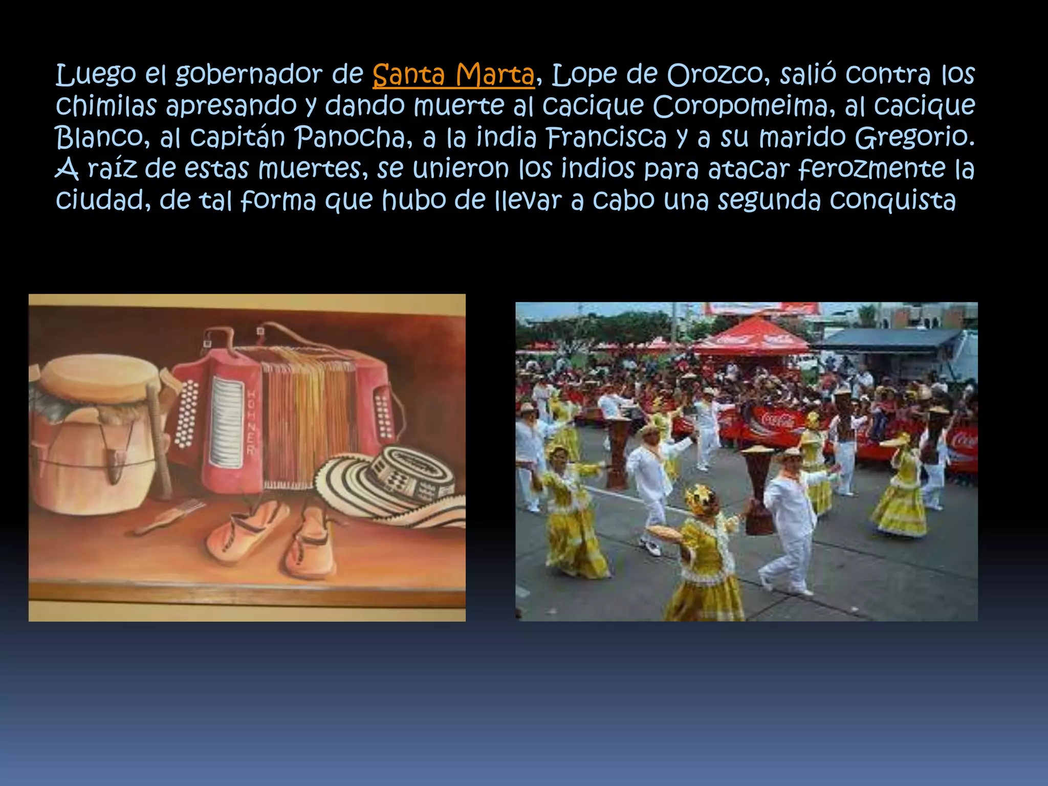 Luego el gobernador de Santa Marta, Lope de Orozco, salió contra los chimilas apresando y dando muerte al cacique Coropomeima, al cacique Blanco, al capitán Panocha, a la india Francisca y a su marido Gregorio. A raíz de estas muertes, se unieron los indios para atacar ferozmente la ciudad, de tal forma que hubo de llevar a cabo una segunda conquista