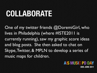 COLLABORATE
One of my twitter friends @DoremiGirl, who
lives in Philadelphia (where #ISTE2011 is
currently running), saw my graphic score ideas
and blog posts. She then asked to chat on
Skype, Twitter, & MPLN to develop a series of
music maps for children.
                                AIS MUSIC PD DAY
                                         30th JUNE 2011
 