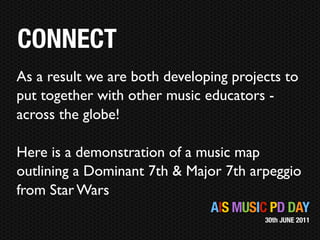 CONNECT
As a result we are both developing projects to
put together with other music educators -
across the globe!

Here is a demonstration of a music map
outlining a Dominant 7th & Major 7th arpeggio
from Star Wars
                              AIS MUSIC PD DAY
                                        30th JUNE 2011
 