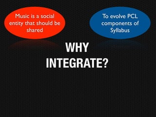 Music is a social     To evolve PCL
entity that should be   components of
        shared             Syllabus


                  WHY
               INTEGRATE?
 