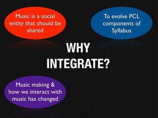 Music is a social     To evolve PCL
entity that should be   components of
        shared             Syllabus


                  WHY
               INTEGRATE?
  Music making &
how we interact with
 music has changed
 