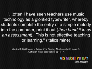 "...often I have seen teachers use music
  technology as a gloriﬁed typewriter, whereby
students complete the entry of a simple melody
into the computer, print it out (then hand it in as
 an assessment). This is not effective teaching
             or learning." (italics mine)
      Merrick B, 2003 Music in Action, 21st Century Musicians (vol 1 issue 2),
                      Australian music association, pp14-17.


                                                        AIS MUSIC PD DAY
                                                                         30th JUNE 2011
 
