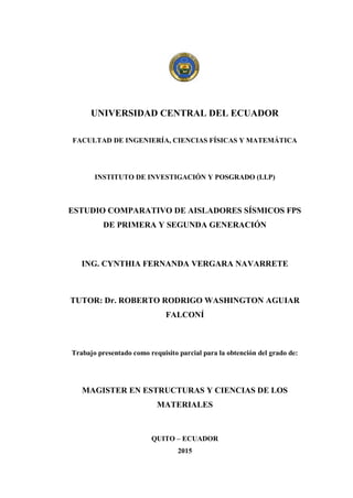 UNIVERSIDAD CENTRAL DEL ECUADOR
FACULTAD DE INGENIERÍA, CIENCIAS FÍSICAS Y MATEMÁTICA
INSTITUTO DE INVESTIGACIÓN Y POSGRADO (I.I.P)
ESTUDIO COMPARATIVO DE AISLADORES SÍSMICOS FPS
DE PRIMERA Y SEGUNDA GENERACIÓN
ING. CYNTHIA FERNANDA VERGARA NAVARRETE
TUTOR: Dr. ROBERTO RODRIGO WASHINGTON AGUIAR
FALCONÍ
Trabajo presentado como requisito parcial para la obtención del grado de:
MAGISTER EN ESTRUCTURAS Y CIENCIAS DE LOS
MATERIALES
QUITO – ECUADOR
2015
 