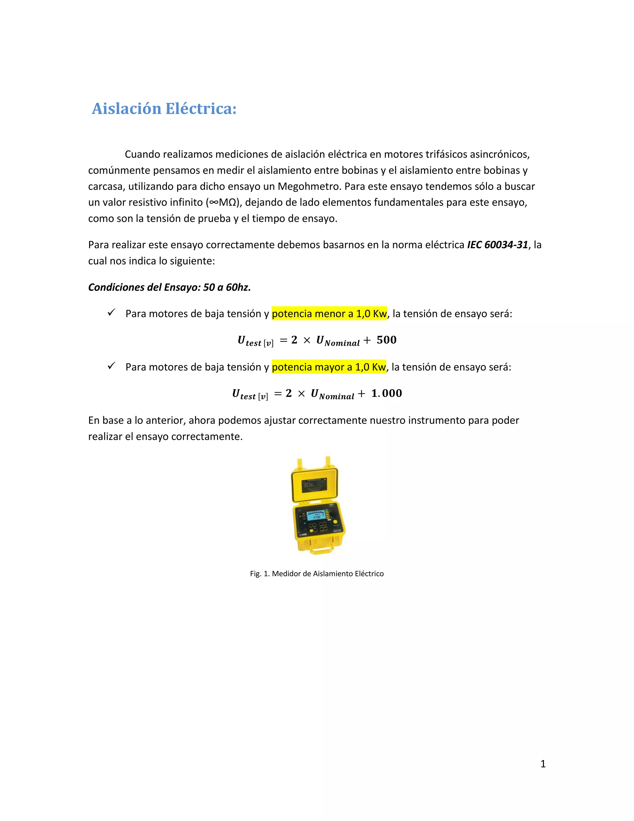 1
Aislación Eléctrica:
Cuando realizamos mediciones de aislación eléctrica en motores trifásicos asincrónicos,
comúnmente pensamos en medir el aislamiento entre bobinas y el aislamiento entre bobinas y
carcasa, utilizando para dicho ensayo un Megohmetro. Para este ensayo tendemos sólo a buscar
un valor resistivo infinito (∞MΩ), dejando de lado elementos fundamentales para este ensayo,
como son la tensión de prueba y el tiempo de ensayo.
Para realizar este ensayo correctamente debemos basarnos en la norma eléctrica IEC 60034-31, la
cual nos indica lo siguiente:
Condiciones del Ensayo: 50 a 60hz.
 Para motores de baja tensión y potencia menor a 1,0 Kw, la tensión de ensayo será:
 Para motores de baja tensión y potencia mayor a 1,0 Kw, la tensión de ensayo será:
En base a lo anterior, ahora podemos ajustar correctamente nuestro instrumento para poder
realizar el ensayo correctamente.
Fig. 1. Medidor de Aislamiento Eléctrico
 