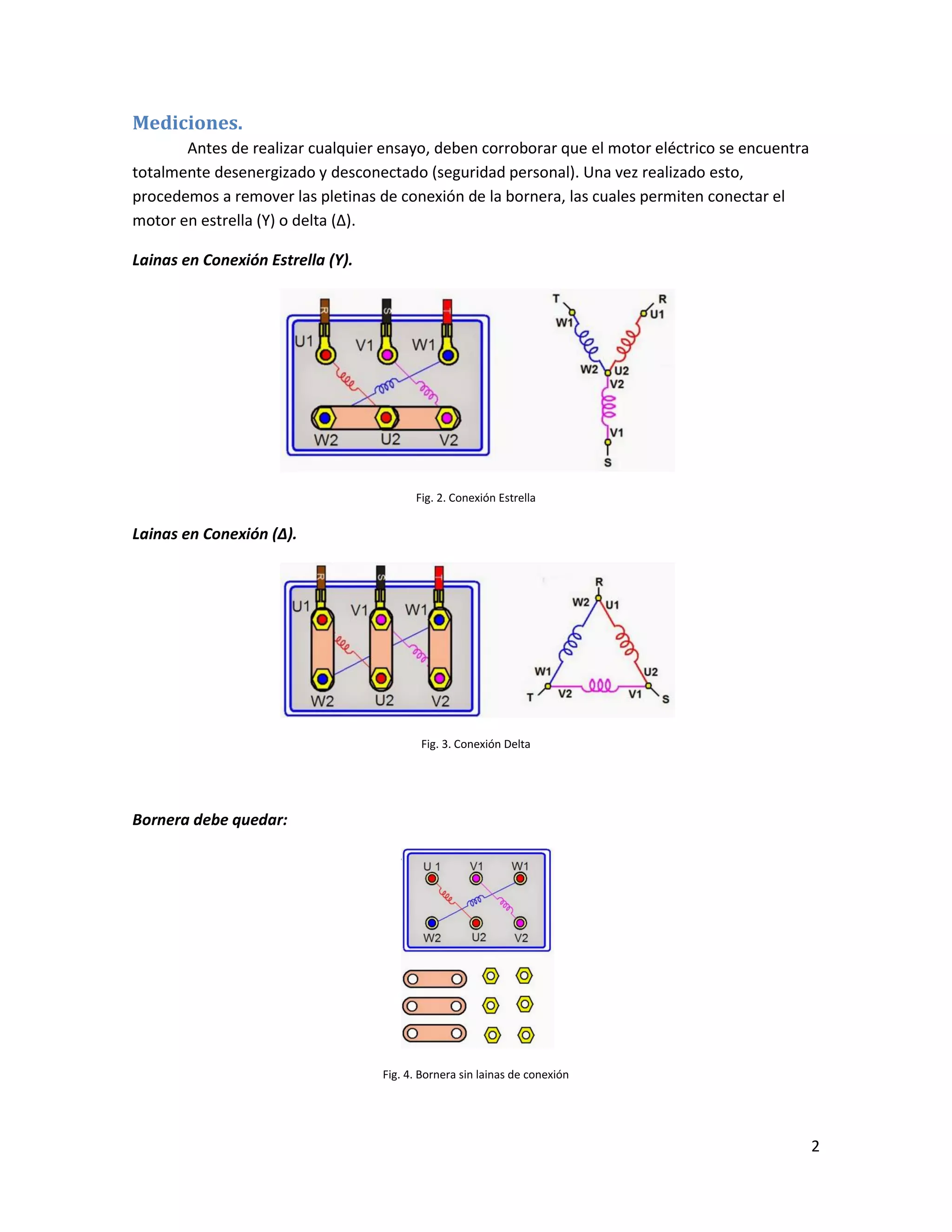 2
Mediciones.
Antes de realizar cualquier ensayo, deben corroborar que el motor eléctrico se encuentra
totalmente desenergizado y desconectado (seguridad personal). Una vez realizado esto,
procedemos a remover las pletinas de conexión de la bornera, las cuales permiten conectar el
motor en estrella (Y) o delta (Δ).
Lainas en Conexión Estrella (Y).
Fig. 2. Conexión Estrella
Lainas en Conexión (Δ).
Fig. 3. Conexión Delta
Bornera debe quedar:
Fig. 4. Bornera sin lainas de conexión
 