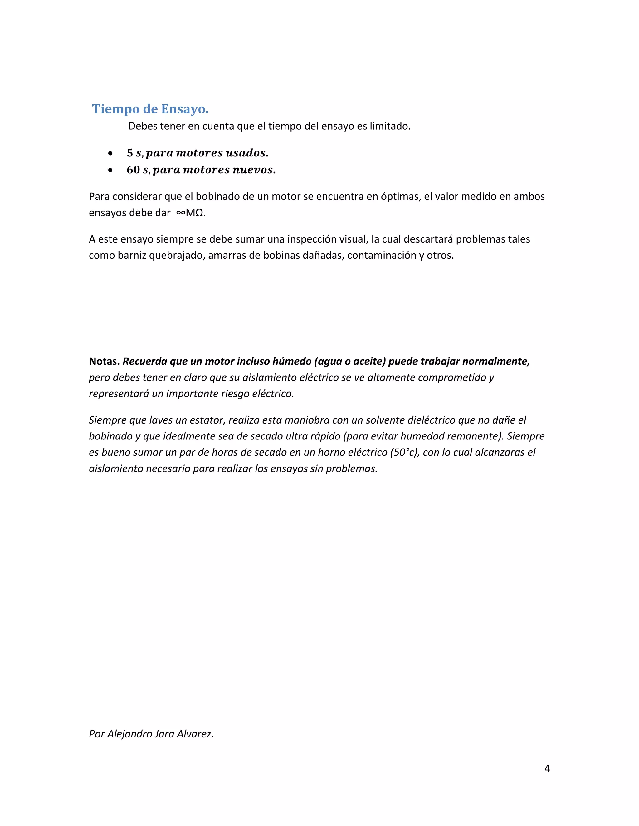 4
Tiempo de Ensayo.
Debes tener en cuenta que el tiempo del ensayo es limitado.
 .
 .
Para considerar que el bobinado de un motor se encuentra en óptimas, el valor medido en ambos
ensayos debe dar ∞MΩ.
A este ensayo siempre se debe sumar una inspección visual, la cual descartará problemas tales
como barniz quebrajado, amarras de bobinas dañadas, contaminación y otros.
Notas. Recuerda que un motor incluso húmedo (agua o aceite) puede trabajar normalmente,
pero debes tener en claro que su aislamiento eléctrico se ve altamente comprometido y
representará un importante riesgo eléctrico.
Siempre que laves un estator, realiza esta maniobra con un solvente dieléctrico que no dañe el
bobinado y que idealmente sea de secado ultra rápido (para evitar humedad remanente). Siempre
es bueno sumar un par de horas de secado en un horno eléctrico (50°c), con lo cual alcanzaras el
aislamiento necesario para realizar los ensayos sin problemas.
Por Alejandro Jara Alvarez.
 