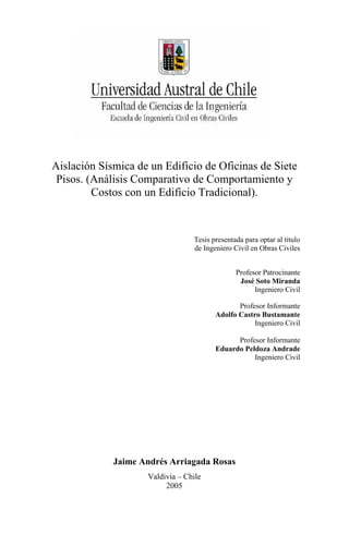 Aislación Sísmica de un Edificio de Oficinas de Siete
 Pisos. (Análisis Comparativo de Comportamiento y
         Costos con un Edificio Tradicional).



                                 Tesis presentada para optar al titulo
                                 de Ingeniero Civil en Obras Civiles


                                               Profesor Patrocinante
                                                José Soto Miranda
                                                     Ingeniero Civil

                                               Profesor Informante
                                        Adolfo Castro Bustamante
                                                    Ingeniero Civil

                                              Profesor Informante
                                        Eduardo Peldoza Andrade
                                                   Ingeniero Civil




             Jaime Andrés Arriagada Rosas
                    Valdivia – Chile
                         2005
 