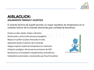 AISLACLICK:
AISLAMIENTO TÉRMICO Y ACÚSTICO
El aislante térmico de Supafil permite un mayor equilibrio de temperatura en el
contexto interior de la vivienda ofreciendo gran cantidad de beneficios:
Puesta en obra rápida, limpia y eficiente
Disminución y ahorro del consumo energético
Mejora el confort acústico frenando el ruido
Aplicación desde el exterior de la vivienda
Asegura reparto medio de temperatura en interiores
Producto ecológico, disminuye las emisiones de CO2
Resistencia a la humedad e impedimentos atmosféricos
Instaladores autorizados y reconocidos por Knauf Insulation
 