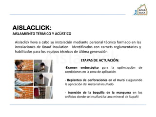 AISLACLICK:
AISLAMIENTO TÉRMICO Y ACÚSTICO
Aislaclick lleva a cabo su instalación mediante personal técnico formado en las
instalaciones de Knauf Insulation. Identificados con carnets reglamentarios y
habilitados para los equipos técnicos de última generación
-Examen endoscópico para la optimización de
condiciones en la zona de aplicación
- Replanteo de perforaciones en el muro asegurando
la aplicación del material insuflado
- Inserción de la boquilla de la manguera en los
orificios donde se insuflará la lana mineral de Supafil
ETAPAS DE ACTUACIÓN:
 