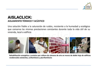 AISLACLICK:
AISLAMIENTO TÉRMICO Y ACÚSTICO
Una solución fiable a la saturación de ruidos, resistente a la humedad y ecológico
que conserva las mismas prestaciones constantes durante toda la vida útil de su
vivienda, local o edificio
Rehabilitación energética y acústica por relleno de cámaras de aire en muros de doble hoja de edificios
residenciales existentes, unifamiliares y plurifamiliares
 