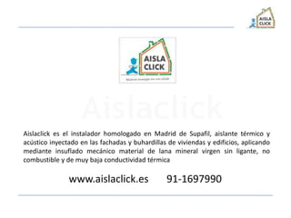Aislaclick es el instalador homologado en Madrid de Supafil, aislante térmico y
acústico inyectado en las fachadas y buhardillas de viviendas y edificios, aplicando
mediante insuflado mecánico material de lana mineral virgen sin ligante, no
combustible y de muy baja conductividad térmica
www.aislaclick.es 91-1697990
 