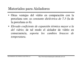 • Otras ventajas del vidrio en comparación con la
porcelana son: su constante dieléctrica de 7.3 (la de
la porcelana es 6).
• Elevado coeficiente de expansión térmica mayor a la
del vidrio; de tal modo el aislador de vidrio en
consecuencia, soporta los cambios bruscos de
temperatura.
TRANSMISION DE ENERGIA ELECTRICA II
Materiales para Aisladores
http://informacionclasesiupsm.webnode.com.ve/
 