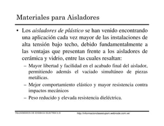• Los aisladores de plástico se han venido encontrando
una aplicación cada vez mayor de las instalaciones de
alta tensión bajo techo, debido fundamentalmente a
las ventajas que presentan frente a los aisladores de
cerámica y vidrio, entre las cuales resaltan:
– Mayor libertad y facilidad en el acabado final del aislador,
permitiendo además el vaciado simultáneo de piezas
metálicas.
– Mejor comportamiento elástico y mayor resistencia contra
impactos mecánicos
– Peso reducido y elevada resistencia dieléctrica.
TRANSMISION DE ENERGIA ELECTRICA II
Materiales para Aisladores
http://informacionclasesiupsm.webnode.com.ve/
 