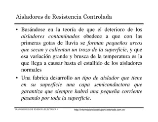 Aisladores de Resistencia Controlada
• Basándose en la teoría de que el deterioro de los
aisladores contaminados obedece a que con las
primeras gotas de lluvia se forman pequeños arcos
que secan y calientan un trozo de la superficie, y que
esa variación grande y brusca de la temperatura es la
que llega a causar hasta el estallido de los aisladores
normales
• Una fabrica desarrollo un tipo de aislador que tiene
en su superficie una capa semiconductora que
garantiza que siempre habrá una pequeña corriente
pasando por toda la superficie.
TRANSMISION DE ENERGIA ELECTRICA II http://informacionclasesiupsm.webnode.com.ve/
 