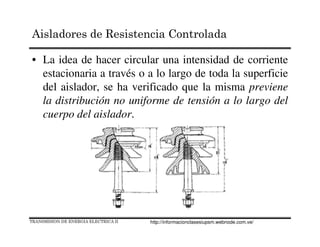 • La idea de hacer circular una intensidad de corriente
estacionaria a través o a lo largo de toda la superficie
del aislador, se ha verificado que la misma previene
la distribución no uniforme de tensión a lo largo del
cuerpo del aislador.
TRANSMISION DE ENERGIA ELECTRICA II
Aisladores de Resistencia Controlada
http://informacionclasesiupsm.webnode.com.ve/
 