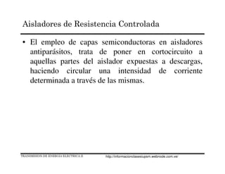 • El empleo de capas semiconductoras en aisladores
antiparásitos, trata de poner en cortocircuito a
aquellas partes del aislador expuestas a descargas,
haciendo circular una intensidad de corriente
determinada a través de las mismas.
TRANSMISION DE ENERGIA ELECTRICA II
Aisladores de Resistencia Controlada
http://informacionclasesiupsm.webnode.com.ve/
 