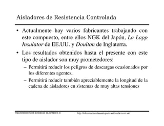 • Actualmente hay varios fabricantes trabajando con
este compuesto, entre ellos NGK del Japón, La Lapp
Insulator de EE.UU. y Doulton de Inglaterra.
• Los resultados obtenidos hasta el presente con este
tipo de aislador son muy prometedores:
– Permitirá reducir los peligros de descargas ocasionados por
los diferentes agentes,
– Permitirá reducir también apreciablemente la longitud de la
cadena de aisladores en sistemas de muy altas tensiones
TRANSMISION DE ENERGIA ELECTRICA II
Aisladores de Resistencia Controlada
http://informacionclasesiupsm.webnode.com.ve/
 