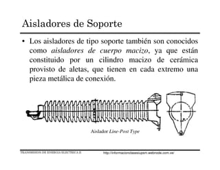 • Los aisladores de tipo soporte también son conocidos
como aisladores de cuerpo macizo, ya que están
constituido por un cilindro macizo de cerámica
provisto de aletas, que tienen en cada extremo una
pieza metálica de conexión.
Aislador Line-Post Type
TRANSMISION DE ENERGIA ELECTRICA II
Aisladores de Soporte
http://informacionclasesiupsm.webnode.com.ve/
 