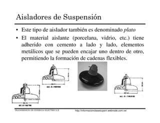 Aisladores de Suspensión
• Este tipo de aislador también es denominado plato
• El material aislante (porcelana, vidrio, etc.) tiene
adherido con cemento a lado y lado, elementos
metálicos que se pueden encajar uno dentro de otro,
permitiendo la formación de cadenas flexibles.
TRANSMISION DE ENERGIA ELECTRICA II http://informacionclasesiupsm.webnode.com.ve/
 