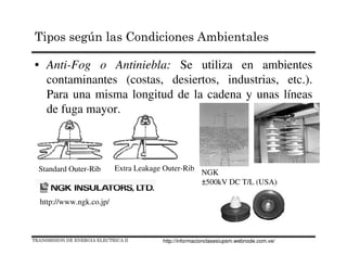 • Anti-Fog o Antiniebla: Se utiliza en ambientes
contaminantes (costas, desiertos, industrias, etc.).
Para una misma longitud de la cadena y unas líneas
de fuga mayor.
Standard Outer-Rib Extra Leakage Outer-Rib
http://www.ngk.co.jp/
NGK
±500kV DC T/L (USA)
TRANSMISION DE ENERGIA ELECTRICA II
Tipos según las Condiciones Ambientales
http://informacionclasesiupsm.webnode.com.ve/
 