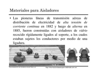 Materiales para Aisladores
• Las pioneras líneas de transmisión aéreas de
distribución de electricidad de alta tensión de
corriente continua en 1882 y luego de alterna en
1885, fueron construidas con aisladores de vidrio
recocido rígidamente ligados al soporte, a los cuales
estaban sujetos los conductores por medio de una
ligadura.
TRANSMISION DE ENERGIA ELECTRICA II http://informacionclasesiupsm.webnode.com.ve/
 