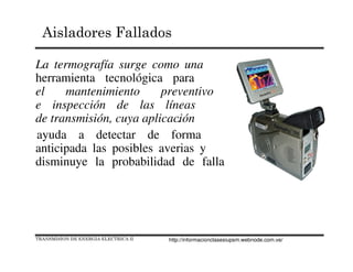 TRANSMISION DE ENERGIA ELECTRICA II
Aisladores Fallados
La termografía surge como una
herramienta tecnológica para
el mantenimiento preventivo
e inspección de las líneas
de transmisión, cuya aplicación.
ayuda a detectar de forma
anticipada las posibles averias y
disminuye la probabilidad de falla
http://informacionclasesiupsm.webnode.com.ve/
 