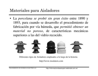 • La porcelana se probó sin gran éxito entre 1890 y
1893, para cuando se desarrollo el procedimiento de
fabricación por vía húmeda, que permitió obtener un
material no poroso, de características mecánicas
superiores a las del vidrio recocido.
Diferentes tipos de Aisladores empleados a lo largo de la historia
http://www.insulators.com
TRANSMISION DE ENERGIA ELECTRICA II
Materiales para Aisladores
http://informacionclasesiupsm.webnode.com.ve/
 