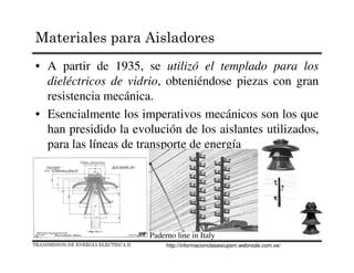 • A partir de 1935, se utilizó el templado para los
dieléctricos de vidrio, obteniéndose piezas con gran
resistencia mecánica.
• Esencialmente los imperativos mecánicos son los que
han presidido la evolución de los aislantes utilizados,
para las líneas de transporte de energía
Paderno line in Italy
TRANSMISION DE ENERGIA ELECTRICA II
Materiales para Aisladores
http://informacionclasesiupsm.webnode.com.ve/
 