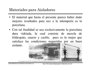 • El material que hasta el presente parece haber dado
mejores resultados para uso a la intemperie es la
porcelana.
• Con tal finalidad se usa exclusivamente la porcelana
dura vidriada, la cual consiste de mezcla de
feldespato, cuarzo y caolín, pues es la mejor que
satisface las condiciones requeridas por un buen
aislante.
Un interruptor raro M-3250 recuperado de Thousand Springs planta hidreolectrica en Idaho.
TRANSMISION DE ENERGIA ELECTRICA II
Materiales para Aisladores
http://informacionclasesiupsm.webnode.com.ve/
 