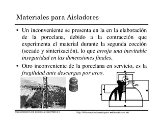 • Un inconveniente se presenta en la en la elaboración
de la porcelana, debido a la contracción que
experimenta el material durante la segunda cocción
(secado y sinterización), lo que arroja una inevitable
inseguridad en las dimensiones finales.
• Otro inconveniente de la porcelana en servicio, es la
fragilidad ante descargas por arco.
TRANSMISION DE ENERGIA ELECTRICA II
Materiales para Aisladores
http://informacionclasesiupsm.webnode.com.ve/
 