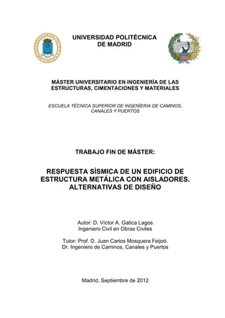 UNIVERSIDAD POLITÉCNICA
DE MADRID
MÁSTER UNIVERSITARIO EN INGENIERÍA DE LAS
ESTRUCTURAS, CIMENTACIONES Y MATERIALES
ESCUELA TÉCNICA SUPERIOR DE INGENÍERIA DE CAMINOS,
CANALES Y PUERTOS
TRABAJO FIN DE MÁSTER:
RESPUESTA SÍSMICA DE UN EDIFICIO DE
ESTRUCTURA METÁLICA CON AISLADORES.
ALTERNATIVAS DE DISEÑO
Autor: D. Víctor A. Gatica Lagos
Ingeniero Civil en Obras Civiles
Tutor: Prof. D. Juan Carlos Mosquera Feijoó.
Dr. Ingeniero de Caminos, Canales y Puertos
Madrid, Septiembre de 2012
 