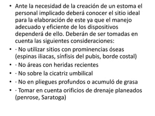 • Ante la necesidad de la creación de un estoma el
personal implicado deberá conocer el sitio ideal
para la elaboración de este ya que el manejo
adecuado y eficiente de los dispositivos
dependerá de ello. Deberán de ser tomadas en
cuenta las siguientes consideraciones:
• · No utilizar sitios con prominencias óseas
(espinas iliacas, sínfisis del pubis, borde costal)
• · No áreas con heridas recientes
• · No sobre la cicatriz umbilical
• · No en pliegues profundos o acumuló de grasa
• · Tomar en cuenta orificios de drenaje planeados
(penrose, Saratoga)
 