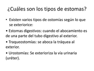 ¿Cuáles son los tipos de estomas?
• Existen varios tipos de ostomías según lo que
se exteriorice:
• Estomas digestivos: cuando el abocamiento es
de una parte del tubo digestivo al exterior.
• Traqueostomías: se aboca la tráquea al
exterior.
• Urostomías: Se exterioriza la vía urinaria
(uréter).
 