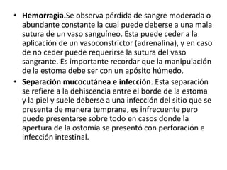 • Hemorragia.Se observa pérdida de sangre moderada o
abundante constante la cual puede deberse a una mala
sutura de un vaso sanguíneo. Esta puede ceder a la
aplicación de un vasoconstrictor (adrenalina), y en caso
de no ceder puede requerirse la sutura del vaso
sangrante. Es importante recordar que la manipulación
de la estoma debe ser con un apósito húmedo.
• Separación mucocutánea e infección. Esta separación
se refiere a la dehiscencia entre el borde de la estoma
y la piel y suele deberse a una infección del sitio que se
presenta de manera temprana, es infrecuente pero
puede presentarse sobre todo en casos donde la
apertura de la ostomía se presentó con perforación e
infección intestinal.
 