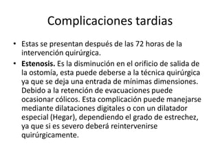 Complicaciones tardias
• Estas se presentan después de las 72 horas de la
intervención quirúrgica.
• Estenosis. Es la disminución en el orificio de salida de
la ostomía, esta puede deberse a la técnica quirúrgica
ya que se deja una entrada de mínimas dimensiones.
Debido a la retención de evacuaciones puede
ocasionar cólicos. Esta complicación puede manejarse
mediante dilataciones digitales o con un dilatador
especial (Hegar), dependiendo el grado de estrechez,
ya que si es severo deberá reintervenirse
quirúrgicamente.
 