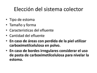 Elección del sistema colector
• Tipo de estoma
• Tamaño y forma
• Caracteristicas del efluente
• Cantidad del efluente
• En caso de áreas con perdida de la piel utilizar
carboximetilcelulosa en polvo.
• En caso de bordes irregulares considerar el uso
de pasta de carboximetilcelulosa para nivelar la
estoma.
 