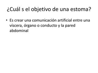 ¿Cuál s el objetivo de una estoma?
• Es crear una comunicación artificial entre una
víscera, órgano o conducto y la pared
abdominal
 