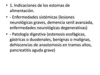• 1. Indicaciones de los estomas de
alimentación.
• - Enfermedades sistémicas (lesiones
neurológicas graves, demencia senil avanzada,
enfermedades neurológicas degenerativas)
• - Patología digestiva (estenosis esofágicas,
gástricas o duodenales, benignas o malignas,
dehiscencias de anastomosis en tramos altos,
pancreatitis aguda grave)
 