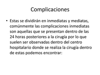 Complicaciones
• Estas se dividirán en inmediatas y mediatas,
comúnmente las complicaciones inmediatas
son aquellas que se presentan dentro de las
24 horas posteriores a la cirugía por lo que
suelen ser observadas dentro del centro
hospitalario donde se realiza la cirugía dentro
de estas podemos encontrar:
 