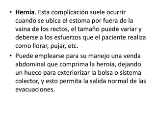 • Hernia. Esta complicación suele ocurrir
cuando se ubica el estoma por fuera de la
vaina de los rectos, el tamaño puede variar y
deberse a los esfuerzos que el paciente realiza
como llorar, pujar, etc.
• Puede emplearse para su manejo una venda
abdominal que comprima la hernia, dejando
un hueco para exteriorizar la bolsa o sistema
colector, y esto permita la salida normal de las
evacuaciones.
 